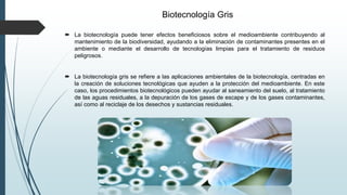 Biotecnología Gris
 La biotecnología puede tener efectos beneficiosos sobre el medioambiente contribuyendo al
mantenimiento de la biodiversidad, ayudando a la eliminación de contaminantes presentes en el
ambiente o mediante el desarrollo de tecnologías limpias para el tratamiento de residuos
peligrosos.
 La biotecnología gris se refiere a las aplicaciones ambientales de la biotecnología, centradas en
la creación de soluciones tecnológicas que ayuden a la protección del medioambiente. En este
caso, los procedimientos biotecnológicos pueden ayudar al saneamiento del suelo, al tratamiento
de las aguas residuales, a la depuración de los gases de escape y de los gases contaminantes,
así como al reciclaje de los desechos y sustancias residuales.
 