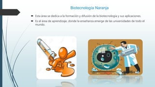 Biotecnología Naranja
 Esta área se dedica a la formación y difusión de la biotecnología y sus aplicaciones.
 Es el área de aprendizaje, donde la enseñanza emerge de las universidades de todo el
mundo.
 