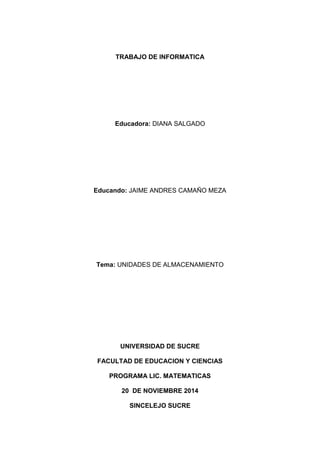 TRABAJO DE INFORMATICA 
Educadora: DIANA SALGADO 
Educando: JAIME ANDRES CAMAÑO MEZA 
Tema: UNIDADES DE ALMACENAMIENTO 
UNIVERSIDAD DE SUCRE 
FACULTAD DE EDUCACION Y CIENCIAS 
PROGRAMA LIC. MATEMATICAS 
20 DE NOVIEMBRE 2014 
SINCELEJO SUCRE  
