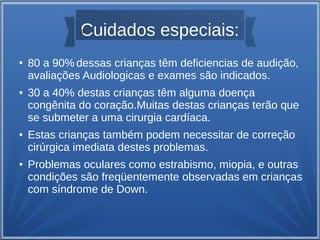 a
Cuidados especiais:

●

●

●

●

80 a 90% dessas crianças têm deficiencias de audição,
avaliações Audiologicas e exames são indicados.
30 a 40% destas crianças têm alguma doença
congênita do coração.Muitas destas crianças terão que
se submeter a uma cirurgia cardíaca.
Estas crianças também podem necessitar de correção
cirúrgica imediata destes problemas.
Problemas oculares como estrabismo, miopia, e outras
condições são freqüentemente observadas em crianças
com síndrome de Down.

 