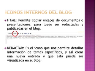  HTML: Permite copiar enlaces de documentos o
presentaciones, para luego ser redactadas y
publicadas en el blog.
REDACTAR: Es el icono que nos permite detallar
información de temas específicos, y así crear
una nueva entrada y que esta pueda ser
visualizada en el Blog.
