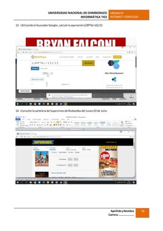 UNIVERSIDAD NACIONAL DE CHIMBORAZO
INFORMÁTICA TICS
UNIDADIII
INTERNET Y SERVICIOS
ApellidoyNombre
Carrera …………………
10
13. Utilizandoel buscadorGoogle,calcule laoperación((09*6)+12)/12
14. Consulte lacartelerade Supercinesde Riobamba del Lunes07de Julio
 