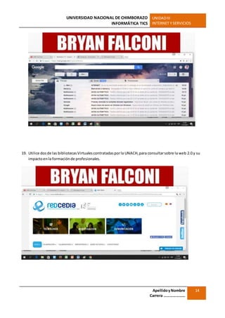UNIVERSIDAD NACIONAL DE CHIMBORAZO
INFORMÁTICA TICS
UNIDADIII
INTERNET Y SERVICIOS
ApellidoyNombre
Carrera …………………
14
19. Utilice dosde las bibliotecasVirtualescontratadasporla UNACH,para consultarsobre la web 2.0 y su
impactoenla formaciónde profesionales.
 