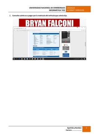 UNIVERSIDAD NACIONAL DE CHIMBORAZO
INFORMÁTICA TICS
UNIDADIII
INTERNET Y SERVICIOS
ApellidoyNombre
Carrera …………………
2
2. Consulte cuántova a pagar por la matrícula del vehículoque usted elija.
 
