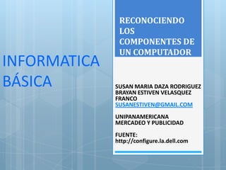RECONOCIENDO
               LOS
               COMPONENTES DE
               UN COMPUTADOR
INFORMATICA
BÁSICA        SUSAN MARIA DAZA RODRIGUEZ
              BRAYAN ESTIVEN VELASQUEZ
              FRANCO
              SUSANESTIVEN@GMAIL.COM
              UNIPANAMERICANA
              MERCADEO Y PUBLICIDAD
              FUENTE:
              http://configure.la.dell.com
 