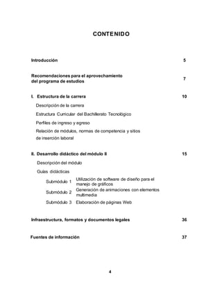 4
CONTENIDO
Introducción 5
Recomendaciones para el aprovechamiento
del programa de estudios
7
I. Estructura de la carrera 10
Descripción de la carrera
Estructura Curricular del Bachillerato Tecnológico
Perfiles de ingreso y egreso
Relación de módulos, normas de competencia y sitios
de inserción laboral
II. Desarrollo didáctico del módulo II 15
Descripción del módulo
Guías didácticas
Submódulo 1
Utilización de software de diseño para el
manejo de gráficos
Submódulo 2
Generación de animaciones con elementos
multimedia
Submódulo 3 Elaboración de páginas Web
Infraestructura, formatos y documentos legales 36
Fuentes de información 37
 