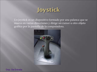 Un joystick es un dispositivo formado por una palanca que se
mueve en varias direcciones y dirige un cursor u otro objeto
gráfico por la pantalla de la computadora.
Disp. De Entrada
 