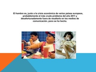 El hambre es, junto a la crisis económica de varios países europeos,
        probablemente el más crudo problema del año 2011 y
       desafortunadamente fuera de resaltarlo en los medios de
                   comunicación, poco se ha hecho.
 