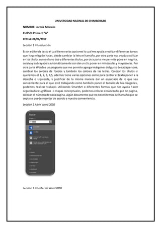 UNIVERSIDAD NACINAL DE CHIMBORAZO
NOMBRE: Lorena Morales
CURSO: Primero“A”
FECHA: 08/06/2017
Lección1 Introducción
Es un editorde textoel cual tiene variasopcioneslocual me ayudaa realizar diferentes tareas
que haya elegido hacer, desde cambiar la letra el tamaño, por otra parte nos ayuda a utilizar
enlostítulos comoel uno dosy diferentestítulos,porotra parte me permite pone en negrita,
cursivay subrayadoy automáticamente condarun clicponerenminúsculasy mayúsculas. Por
otra parte Wordes un programaque me permite agregarmárgenesdel gustode cadapersona,
cambiar los colores de fondos y también los colores de las letras. Colocar los títulos si
queremos el 1, 2, 3, 4,5, además tiene varias opciones como para centrar el texto poner a la
derecha o izquierda, y justificar de la misma manera dar un espaciado de lo que sea
conveniente para el que esté trabajando como también poner el tamaño de los márgenes,
podemos realizar trabajos utilizando SmartArt o diferentes formas que nos ayuda hacer
organizadores gráficos o mapas conceptuales, podemos colocar encabezado, pie de página,
colocar el número de cada página, algún documento que no necesitemos del tamaño que se
copia se puede recortar de acurdo a nuestra conveniencia.
Lección2 AbrirWord 2010
Lección3 Interfazde Word2010
 