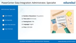 www.edureka.co/informaticaEDUREKA INFORMATICA CERTIFICATION TRAINING
 Number of Questions: 70 questions
 Time Limit: 90 minutes
 Passing Score: 70%
 Language: English
 Price: USD $240
PowerCenter Data Integration: Administrator, Specialist
Exam Details
Pre-requisite
Exam Test Domain
Exam Domain
Administrator Specialist
 
