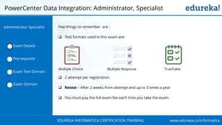 www.edureka.co/informaticaEDUREKA INFORMATICA CERTIFICATION TRAINING
PowerCenter Data Integration: Administrator, Specialist
Few things to remember are :
 Test formats used in this exam are:
 2 attempt per registration.
 Retest – After 2 weeks from attempt and up to 3 times a year
 You must pay the full exam fee each time you take the exam.
Exam Details
Pre-requisite
Exam Test Domain
Exam Domain
Multiple Choice Multiple Response True/False
Administrator Specialist
 