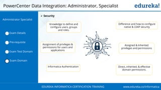 www.edureka.co/informaticaEDUREKA INFORMATICA CERTIFICATION TRAINING
PowerCenter Data Integration: Administrator, Specialist
Exam Details
Pre-requisite
Exam Test Domain
Exam Domain
➢ Security
Knowledge to define and
configure users, groups
and roles.
Assignment of privileges &
permissions for users and
applications
Informatica Authentication
Difference and how to configure
native & LDAP security
Assigned & Inherited
privileges and permissions
Direct, inherited, & effective
domain permissions.
Administrator Specialist
 