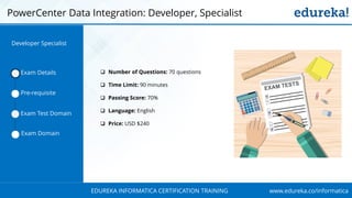 www.edureka.co/informaticaEDUREKA INFORMATICA CERTIFICATION TRAINING
 Number of Questions: 70 questions
 Time Limit: 90 minutes
 Passing Score: 70%
 Language: English
 Price: USD $240
Exam Details
Pre-requisite
Exam Test Domain
Exam Domain
Developer Specialist
PowerCenter Data Integration: Developer, Specialist
 