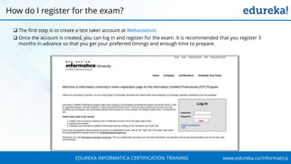 www.edureka.co/informaticaEDUREKA INFORMATICA CERTIFICATION TRAINING
 The first step is to create a test taker account at Webassessor.
 Once the account is created, you can log in and register for the exam. It is recommended that you register 3
months in advance so that you get your preferred timings and enough time to prepare.
How do I register for the exam?
 