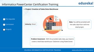 www.edureka.co/informaticaEDUREKA INFORMATICA CERTIFICATION TRAINING
Informatica PowerCenter Certification Training
Industry: Retail
Data: You will be provided with
the sales data from real time
retail project.
Problem Statement: With the provided sales data, you have to
create a retail data warehouse / Datamart using PowerCenter.
Pre-requisite
Curriculum
Projects
➢ Project: Creation of Sales Data Warehouse
 