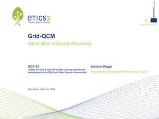 INFSOM-RI-1234567




Grid-QCM
Automation in Quality Assurance




OGF 23                                                     Adriano Rippa
Quality for Grid & Grid for Quality: sharing experiences
and perspectives of Grid and Open Source communities       Engineering Ingegneria Informatica S.p.A.




Barcelona, 2nd June 2008
 