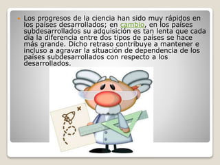  Los progresos de la ciencia han sido muy rápidos en 
los países desarrollados; en cambio, en los países 
subdesarrollados su adquisición es tan lenta que cada 
día la diferencia entre dos tipos de países se hace 
más grande. Dicho retraso contribuye a mantener e 
incluso a agravar la situación de dependencia de los 
países subdesarrollados con respecto a los 
desarrollados. 
 