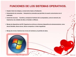 FUNCIONES DE LOS SISTEMAS OPERATIVOS.
 Aceptar todos los trabajos y conservarlos hasta su finalización.
 Interpretación de comandos: Interpreta los comandos que permiten al usuario comunicarse con el
ordenador.
 Control de recursos : Coordina y manipula el hardware de la computadora, como la memoria, las
impresoras, las unidades de disco, el teclado o el Mouse.

 Manejo de dispositivos de E/S: Organiza los archivos en diversos dispositivos de almacenamiento, como
discos flexibles, discos duros, discos compactos o cintas magnéticas.

 Manejo de errores: Gestiona los errores de hardware y la pérdida de datos.

 