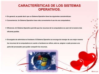 CARACTERÍSTICAS DE LOS SISTEMAS
OPERATIVOS.
 En general, se puede decir que un Sistema Operativo tiene las siguientes características:
 Conveniencia. Un Sistema Operativo hace más conveniente el uso de una computadora.

 Eficiencia. Un Sistema Operativo permite que los recursos de la computadora se usen de la manera más
eficiente posible.

 Encargado de administrar el hardware. El Sistema Operativo se encarga de manejar de una mejor manera
los recursos de la computadora en cuanto a hardware se refiere, esto es, asignar a cada proceso una
parte del procesador para poder compartir los recursos.

 