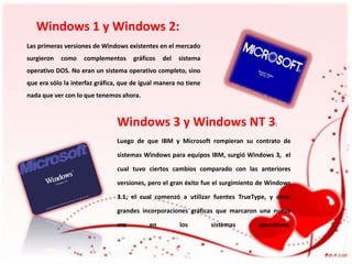 Windows 1 y Windows 2:
Las primeras versiones de Windows existentes en el mercado
surgieron

como

complementos

gráficos

del

sistema

operativo DOS. No eran un sistema operativo completo, sino
que era sólo la interfaz gráfica, que de igual manera no tiene
nada que ver con lo que tenemos ahora.

Windows 3 y Windows NT 3:
Luego de que IBM y Microsoft rompieran su contrato de
sistemas Windows para equipos IBM, surgió Windows 3, el
cual tuvo ciertos cambios comparado con las anteriores
versiones, pero el gran éxito fue el surgimiento de Windows
3.1, el cual comenzó a utilizar fuentes TrueType, y otras
grandes incorporaciones gráficas que marcaron una nueva

era

en

los

sistemas

operativos.

 