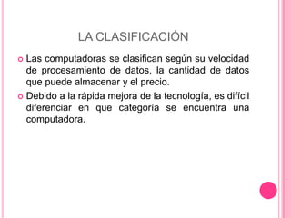 LA CLASIFICACIÓN Las computadoras se clasifican según su velocidad de procesamiento de datos, la cantidad de datos que puede almacenar y el precio.Debido a la rápida mejora de la tecnología, es difícil diferenciar en que categoría se encuentra una computadora.