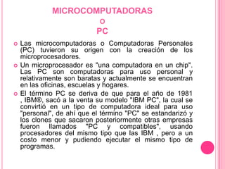 MICROCOMPUTADORAS oPCLas microcomputadoras o Computadoras Personales (PC) tuvieron su origen con la creación de los microprocesadores. Un microprocesador es "una computadora en un chip". Las PC son computadoras para uso personal y relativamente son baratas y actualmente se encuentran en las oficinas, escuelas y hogares. El término PC se deriva de que para el año de 1981 , IBM®, sacó a la venta su modelo "IBM PC", la cual se convirtió en un tipo de computadora ideal para uso "personal", de ahí que el término "PC" se estandarizó y los clones que sacaron posteriormente otras empresas fueron llamados "PC y compatibles", usando procesadores del mismo tipo que las IBM , pero a un costo menor y pudiendo ejecutar el mismo tipo de programas. 