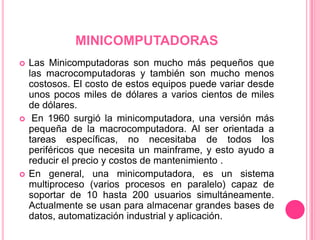 MINICOMPUTADORASLas Minicomputadoras son mucho más pequeños que las macrocomputadoras y también son mucho menos costosos. El costo de estos equipos puede variar desde unos pocos miles de dólares a varios cientos de miles de dólares. En 1960 surgió la minicomputadora, una versión más pequeña de la macrocomputadora. Al ser orientada a tareas específicas, no necesitaba de todos los periféricos que necesita un mainframe, y esto ayudo a reducir el precio y costos de mantenimiento . En general, una minicomputadora, es un sistema multiproceso (varios procesos en paralelo) capaz de soportar de 10 hasta 200 usuarios simultáneamente. Actualmente se usan para almacenar grandes bases de datos, automatización industrial y aplicación.