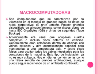 MACROCOMPUTADORASSon computadoras que se caracterizan por su utilización en el manejo de grandes bases de datos en redes corporativas de gran tamaño. Poseen grandes dispositivos de almacenamiento como discos duros de hasta 500 GigaBytes (GB) y cintas de seguridad (Tape Backup)Anteriormente era usual que ocuparan cuartos completos o incluso pisos enteros de edificios. Generalmente eran colocadas dentro de oficinas con vidrios sellados y aire acondicionado especial para mantenerlas a una temperatura baja, y sobre pisos falsos para ocultar todos los cables necesarios para las conexiones de la máquina. Este tipo de instalación ya no es muy utilizada. Hoy en día, es común verlas como una hilera sencilla de grandes archivadores, aunque puede seguir requiriendo de un ambiente controlado.