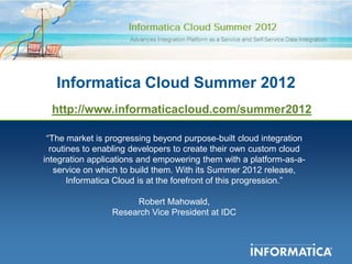 Informatica Cloud Summer 2012
  http://www.informaticacloud.com/summer2012

 “The market is progressing beyond purpose-built cloud integration
  routines to enabling developers to create their own custom cloud
integration applications and empowering them with a platform-as-a-
   service on which to build them. With its Summer 2012 release,
       Informatica Cloud is at the forefront of this progression.”

                      Robert Mahowald,
                 Research Vice President at IDC
 