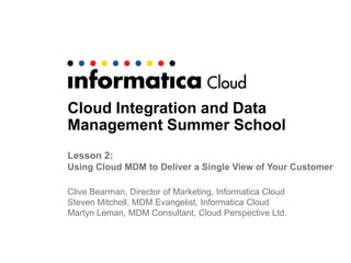 Cloud Integration and Data
Management Summer School
Lesson 2:
Using Cloud MDM to Deliver a Single View of Your Customer
Clive Bearman, Director of Marketing, Informatica Cloud
Steven Mitchell, MDM Evangelist, Informatica Cloud
Martyn Leman, MDM Consultant, Cloud Perspective Ltd.
 