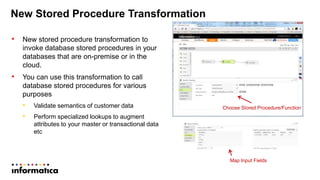 New Stored Procedure Transformation
• New stored procedure transformation to
invoke database stored procedures in your
databases that are on-premise or in the
cloud.
• You can use this transformation to call
database stored procedures for various
purposes
• Validate semantics of customer data
• Perform specialized lookups to augment
attributes to your master or transactional data
etc
Choose Stored Procedure/Function
Map Input Fields
 