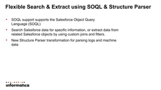 Flexible Search & Extract using SOQL & Structure Parser
• SOQL support supports the Salesforce Object Query
Language (SOQL)
• Search Salesforce data for specific information, or extract data from
related Salesforce objects by using custom joins and filters.
• New Structure Parser transformation for parsing logs and machine
data
 