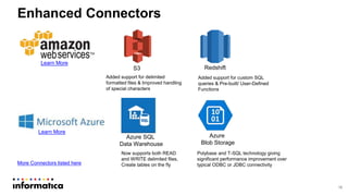 16
Enhanced Connectors
S3 Redshift
Azure
Blob Storage
Azure SQL
Data Warehouse
Learn More
Learn More
Added support for delimited
formatted files & Improved handling
of special characters
Added support for custom SQL
queries & Pre-built/ User-Defined
Functions
Now supports both READ
and WRITE delimited files,
Create tables on the flyMore Connectors listed here
Polybase and T-SQL technology giving
significant performance improvement over
typical ODBC or JDBC connectivity
 