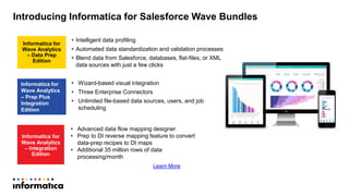 Introducing Informatica for Salesforce Wave Bundles
Informatica for
Wave Analytics
– Integration
Edition
Informatica for
Wave Analytics
– Prep Plus
Integration
Edition
Informatica for
Wave Analytics
– Data Prep
Edition
• Intelligent data profiling
• Automated data standardization and validation processes
• Blend data from Salesforce, databases, flat-files, or XML
data sources with just a few clicks
• Wizard-based visual integration
• Three Enterprise Connectors
• Unlimited file-based data sources, users, and job
scheduling
• Advanced data flow mapping designer
• Prep to DI reverse mapping feature to convert
data-prep recipes to DI maps
• Additional 35 million rows of data
processing/month
Learn More
 