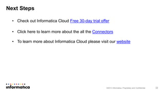 ©2013 Informatica. Proprietary and Confidential 22
Next Steps
• Check out Informatica Cloud Free 30-day trial offer
• Click here to learn more about the all the Connectors
• To learn more about Informatica Cloud please visit our website
 