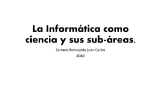 La Informática como
ciencia y sus sub-áreas.
Serrano Romualdo Juan Carlos
4040
 