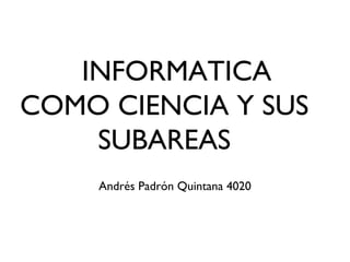 INFORMATICA
COMO CIENCIA Y SUS
SUBAREAS
Andrés Padrón Quintana 4020
 