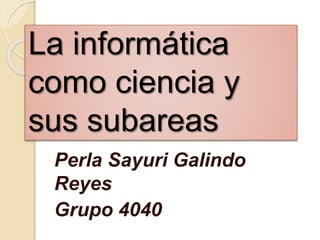 La informática
como ciencia y
sus subareas
Perla Sayuri Galindo
Reyes
Grupo 4040
 