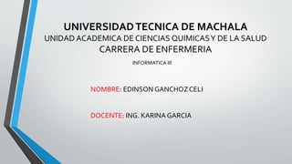UNIVERSIDADTECNICA DE MACHALA
UNIDAD ACADEMICA DE CIENCIAS QUIMICASY DE LA SALUD
CARRERA DE ENFERMERIA
INFORMATICA III
NOMBRE: EDINSON GANCHOZCELI
DOCENTE: ING. KARINA GARCIA
 