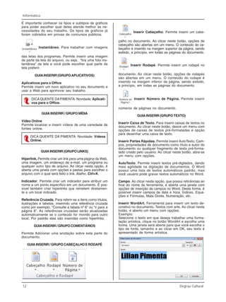 12 Degrau Cultural
Informática
É importante conhecer os tipos e subtipos de gráficos
para poder escolher qual deles atende melhor às ne-
cessidades do seu trabalho. Os tipos de gráficos já
foram cobrados em provas de concursos públicos.
Instantâneo. Para trabalhar com imagens
das telas dos programas. Permite inserir uma imagem
de parte da tela do arquivo, ou seja, “tira uma foto ins-
tantânea” da tela e você pode escolher qual parte da
tela preferir.
GUIAINSERIR (GRUPOAPLICATIVOS)
Aplicativos para o Office
Permite inserir um novo aplicativo no seu documento e
usar a Web para aprimorar seu trabalho.
GUIA INSERIR / GRUPO MÍDIA
Vídeo Online
Permite localizar e inserir vídeos de uma variedade de
fontes online.
GUIA INSERIR (GRUPO LINKS)
Hiperlink. Permite criar um link para uma página da Web,
uma imagem, um endereço de e-mail, um programa ou
qualquer outro tipo de arquivo. Ao clicar nesta opção, é
aberta uma janela com opções e pastas para escolher o
arquivo com o qual será feito o link. Atalho: Ctrl+K.
Indicador. Permite criar um indicador para atribuir um
nome a um ponto específico em um documento. É pos-
sível também criar hiperlinks que remetem diretamen-
te a um local indicado.
Referência Cruzada. Para referir-se a itens como títulos,
ilustrações e tabelas, inserindo uma referência cruzada
como por exemplo, “Consulte a tabela nº 6” ou “ir para a
página 8”. As referências cruzadas serão atualizadas
automaticamente se o conteúdo for movido para outro
local. Por padrão elas são inseridas como hiperlinks.
GUIA INSERIR / GRUPO COMENTÁRIOS
Permite Adicionar uma anotação sobre esta parte do
documento.
GUIA INSERIR / GRUPO CABEÇALHO E RODAPÉ
DICAQUENTE DAPIMENTA: Novidade: Aplicati-
vos para o Office.
DICA QUENTE DA PIMENTA: Novidade: Vídeos
Online.
Inserir Cabeçalho. Permite inserir um cabe-
çalho no documento. Ao clicar neste botão, opções de
cabeçalho são abertas em um menu. O conteúdo do ca-
beçalho é inserido na margem superior da página, sendo
exibido, a princípio, em todas as páginas do documento.
Inserir Rodapé. Permite inserir um rodapé no
documento. Ao clicar neste botão, opções de rodapés
são abertas em um menu. O conteúdo do rodapé é
inserido na margem inferior da página, sendo exibido,
a princípio, em todas as páginas do documento.
Inserir Número de Página. Permite inserir
números de páginas no documento.
GUIA INSERIR (GRUPO TEXTO)
Inserir Caixa de Texto. Para inserir caixas de textos no
documento. Ao clicar neste botão, desce um menu com
opções de caixas de textos pré-formatadas e opção
para desenhar uma caixa de texto.
Inserir Partes Rápidas. Permite inserir AutoTexto, Cam-
pos, propriedades de documento como título e autor do
documento ou qualquer fragmento de texto pré-forma-
tado criado pelo usuário. Ao clicar neste botão, abre-se
um menu com opções.
AutoTexto. Permite inserir textos pré-digitados, dando
mais agilidade na digitação de documentos. O Word
possui uma lista de textos automáticos padrão, mas
você usuário pode gravar textos automáticos no Word.
Campo. Ao clicar nesta opção, que possui reticências ao
final do nome da ferramenta, é aberta uma janela com
opções de inserção de campos no Word. Desta forma, é
possível inserir campos de data e hora, Índices, Equa-
ções e Fórmulas, Mala Direta, Numeração, etc.
Inserir WordArt. Ferramenta para inserir um texto de-
corativo no documento. Textos com arte. Ao clicar neste
botão, é aberto um menu com opções.
Exemplo:
Selecione o texto em que deseja trabalhar uma forma-
tação artística, clique no botão WordArt e escolha uma
forma. Uma janela será aberta para que você escolha o
tipo de fonte, tamanho e ao clicar em OK, seu texto é
apresentado de forma artística.
 