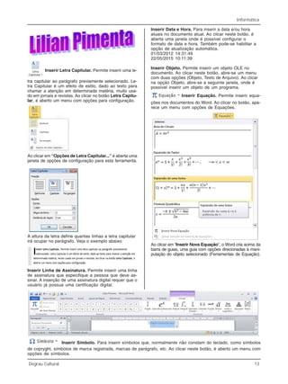 Informática
Degrau Cultural 13
Inserir Letra Capitular. Permite inserir uma le-
tra capitular ao parágrafo previamente selecionado. Le-
tra Capitular é um efeito de estilo, dado ao texto para
chamar a atenção em determinada matéria, muito usa-
do em jornais e revistas. Ao clicar no botão Letra Capitu-
lar, é aberto um menu com opções para configuração.
Ao clicar em “Opções de Letra Capitular...” é aberta uma
janela de opções de configuração para esta ferramenta.
A altura da letra define quantas linhas a letra capitular
irá ocupar no parágrafo. Veja o exemplo abaixo:
Inserir Linha de Assinatura. Permite inserir uma linha
de assinatura que especifique a pessoa que deve as-
sinar. A inserção de uma assinatura digital requer que o
usuário já possua uma certificação digital.
Inserir Data e Hora. Para inserir a data e/ou hora
atuais no documento atual. Ao clicar neste botão, é
aberta uma janela onde é possível configurar o
formato de data e hora. Também pode-se habilitar a
opção de atualização automática.
01/03/2012 14:31:49
22/05/2015 10:11:39
Inserir Objeto. Permite inserir um objeto OLE no
documento. Ao clicar neste botão, abre-se um menu
com duas opções (Objeto, Texto de Arquivo). Ao clicar
na opção Objeto, abre-se a seguinte janela, onde é
possível inserir um objeto de um programa.
Inserir Equação. Permite inserir equa-
ções nos documentos do Word. Ao clicar no botão, apa-
rece um menu com opções de Equações.
Ao clicar em “Inserir Nova Equação”, o Word cria acima da
barra de guias, uma guia com opções direcionadas à mani-
pulação do objeto selecionado (Ferramentas de Equação).
Inserir Símbolo. Para inserir símbolos que, normalmente não constam do teclado, como símbolos
de copryght, símbolos de marca registrada, marcas de parágrafo, etc. Ao clicar neste botão, é aberto um menu com
opções de símbolos.
 