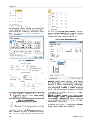 14 Degrau Cultural
Informática
Ao clicar em “Mais Símbolos”, abre-se uma janela com
mais opções de símbolos. Existem várias fontes asso-
ciadas a símbolos como Symbol, Webdingos, Wing-
dings, Wingdings 2, Wingdings 3, e outras. Escolha o
tipo de fonte que preferir e clique no símbolo para inse-
rí-lo no documento.
GUIALAYOUT DAPÁGINA
DICA QUENTE DA PIMENTA: Esta guia ficou
bem simples. Saíram os grupos Temas, Plano
de Fundo da Página.
GUIALAYOUT DAPÁGINA
(GRUPOCONFIGURARPÁGINA)
Margens. Permite configurar as margens do
documento. Ao clicar no botão Margens, aparece um
menu com vários esquemas de margens pré-configu-
radas (Normal, Estreita, Moderada, Larga, Espelhada).
Ao clicar em “Margens Personalizadas”, abre-se o
quadro “Configurar Página”, com três abas (Margens,
Papel, Layout), onde é possível configurar margens,
Orientação do papel, Tamanho do Papel, etc.
CONFIGURARPÁGINA/MARGENS
Margens: Superior, Inferior, Esquerda, Direita, Medianiz
(uma área que pode ser configurada além da margem
esquerda ou superior, geralmente para encadernação,
sem afetar o espaço da margem.). Em “Posição da Medi-
aniz”, escolha entre Esquerda ou Superior. Na imagem
acima, é a área hachurada apresentada na visualização.
Orientação: Retrato (página na vertical) ou Paisagem
(página na horizontal).
Páginas: Em Várias Páginas, escolha entre as opções:
Normal, Margens Espelho, 2 páginas por folha, Livro.A
opção Margens Espelho permite inverter a posição das
margens esquerda e direita em páginas pares, para
impressão em frente e verso.
É possível ainda aplicar as configurações: No docu-
mento inteiro ou Deste ponto em diante.
 