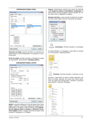 Informática
Degrau Cultural 15
CONFIGURARPÁGINA/PAPEL
Tamanho do Papel: permite escolher um tamanho de
papel dentre os pré-configurados no programa ou per-
sonalizado.
Fonte de papel: permite escolher a bandeja de papel
da impressora. Normalmente, Bandeja padrão.
CONFIGURARPÁGINA/LAYOUT
Seção: é possível configurar o início da seção como: Nova
página, contínua, nova coluna, página par, página ímpar.
Cabeçalhos e Rodapés: pode-se definir como Diferen-
tes em páginas pares e ímpares e Diferente na pri-
meira página, definir o espaço da borda do papel, onde
começa o Cabeçalho e o Rodapé.
Página: Alinhamento vertical (que pode ser definido
como Superior, Inferior, Centralizado, Justificado. O
alinhamento vertical da página indica a posição do cur-
sor para iniciar a digitação na página.
Números de linha...: para numerar as linhas de um texto.
Ao clicar neste botão, abre-se uma janela de opções.
Orientação. Permite escolher a orientação
do papel (Retrato ou Paisagem), para folha na vertical
ou na horizontal, respectivamente.
Tamanho. Permite escolher o tamanho do pa-
pel para o documento ou para a seção específica. Ao
clicar no botão, aparece um menu com vários tama-
nhos de papel pré-configurados. Também é possível
personalizar o tamanho desejado.
 