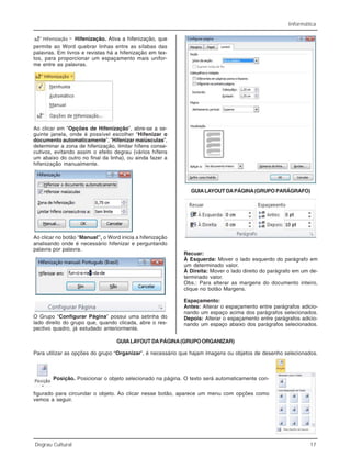 Informática
Degrau Cultural 17
Hifenização. Ativa a hifenização, que
permite ao Word quebrar linhas entre as sílabas das
palavras. Em livros e revistas há a hifenização em tex-
tos, para proporcionar um espaçamento mais unifor-
me entre as palavras.
Ao clicar em “Opções de Hifenização”, abre-se a se-
guinte janela, onde é possível escolher “Hifenizar o
documento automaticamente”, “Hifenizar maiúsculas”,
determinar a zona de hifenização, limitar hífens conse-
cutivos, evitando assim o efeito degrau (vários hífens
um abaixo do outro no final da linha), ou ainda fazer a
hifenização manualmente.
Ao clicar no botão “Manual”, o Word inicia a hifenização
analisando onde é necessário hifenizar e perguntando
palavra por palavra.
O Grupo “Configurar Página” possui uma setinha do
lado direito do grupo que, quando clicada, abre o res-
pectivo quadro, já estudado anteriormente.
GUIALAYOUT DAPÁGINA(GRUPO PARÁGRAFO)
Recuar:
À Esquerda: Mover o lado esquerdo do parágrafo em
um determinado valor.
À Direita: Mover o lado direito do parágrafo em um de-
terminado valor.
Obs.: Para alterar as margens do documento inteiro,
clique no botão Margens.
Espaçamento:
Antes: Alterar o espaçamento entre parágrafos adicio-
nando um espaço acima dos parágrafos selecionados.
Depois: Alterar o espaçamento entre parágrafos adicio-
nando um espaço abaixo dos parágrafos selecionados.
GUIALAYOUT DAPÁGINA(GRUPO ORGANIZAR)
Para utilizar as opções do grupo “Organizar”, é necessário que hajam imagens ou objetos de desenho selecionados.
Posição. Posicionar o objeto selecionado na página. O texto será automaticamente con-
figurado para circundar o objeto. Ao clicar nesse botão, aparece um menu com opções como
vemos a seguir.
 