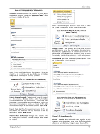Informática
Degrau Cultural 19
GUIAREFERÊNCIAS(GRUPOSUMÁRIO)
Sumário. Permite adicionar um Sumário ao texto. Após
adicionar o sumário, clique em “Adicionar Texto” para
adicionar entradas à tabela.
Após fazer modificações no documento, deve-se
atualizar o sumário para que todas as entradas
indiquem os números de páginas corretos.
GUIAREFERÊNCIAS(GRUPONOTASDERODAPÉ)
Inserir Nota de Rodapé. Para adicionar notas de rodapé
ao documento. Essas notas são numeradas
automaticamente no documento, conforme são
inseridas e renumeradas automaticamente conforme
forem movimentadas no texto. As notas de fim são
inseridas no rodapé do documento. Atalho: Alt+Ctrl+F
Inserir Nota de Fim. Para adicionar notas de fim ao
documento. As notas de fim são inseridas no fim do
documento. Atalho: Alt+Ctrl+D
Próxima Nota de Rodapé. Navegar até a próxima nota
de rodapé do documento. Permite navegar pelas notas
de rodapé.
Rolar o documento para mostrar o local onde as notas
de rodapé ou as notas de fim estão localizadas.
GUIAREFERÊNCIAS(GRUPOCITAÇÕESE
BIBLIOGRAFIA)
Inserir Citação. Citar um livro, artigo de jornal ou outro
periódico como fonte das informações do documento.
Escolha uma opção da lista de fontes que você criou ou
especifique informações sobre uma nova fonte. O Word
formatará a citação de acordo com o estilo selecionado.
Bibliografia. Adicionar uma bibliografia que lista todas
as fontes citadas no documento.
GUIAREFERÊNCIAS(GRUPOLEGENDAS)
Inserir Legenda. Para adicionar uma legenda a uma
imagem. Uma legenda é uma linha de texto exibida
abaixo de um objeto ou imagem, para descrevê-la.
Figura 1: O Grupo Legendas
 