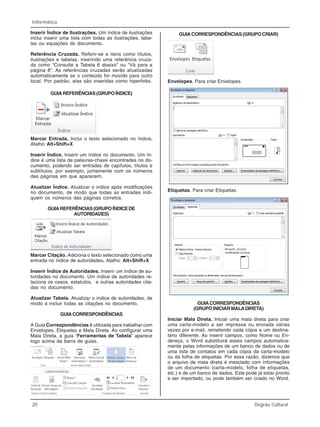 20 Degrau Cultural
Informática
Inserir Índice de Ilustrações. Um índice de ilustrações
inclui inserir uma lista com todas as ilustrações, tabe-
las ou equações do documento.
Referência Cruzada. Referir-se a itens como títulos,
ilustrações e tabelas, inserindo uma referência cruza-
da como “Consulte a Tabela 6 abaixo” ou “Vá para a
página 8”. As referências cruzadas serão atualizadas
automaticamente se o conteúdo for movido para outro
local. Por padrão, elas são inseridas como hiperlinks.
GUIAREFERÊNCIAS(GRUPOÍNDICE)
Marcar Entrada. Inclui o texto selecionado no índice.
Atalho: Alt+Shift+X
Inserir Índice. Inserir um índice no documento. Um ín-
dice é uma lista de palavras-chave encontradas no do-
cumento, podendo ser entradas de capítulos, títulos e
subtítulos, por exemplo, juntamente com os números
das páginas em que aparecem.
Atualizar Índice. Atualizar o índice após modificações
no documento, de modo que todas as entradas indi-
quem os números das páginas corretos.
GUIAREFERÊNCIAS(GRUPOÍNDICEDE
AUTORIDADES)
Marcar Citação. Adiciona o texto selecionado como uma
entrada no índice de autoridades. Atalho: Alt+Shift+X
Inserir Índice de Autoridades. Inserir um índice de au-
toridades no documento. Um índice de autoridades re-
laciona os casos, estatutos, e outras autoridades cita-
das no documento.
Atualizar Tabela. Atualizar o índice de autoridades, de
modo a incluir todas as citações no documento.
GUIACORRESPONDÊNCIAS
A Guia Correspondências é utilizada para trabalhar com
Envelopes, Etiquetas e Mala Direta. Ao configurar uma
Mala Direta, a guia “Ferramentas de Tabela” aparece
logo acima da barra de guias.
GUIACORRESPONDÊNCIAS(GRUPOCRIAR)
Envelopes. Para criar Envelopes.
Etiquetas. Para criar Etiquetas.
GUIACORRESPONDÊNCIAS
(GRUPO INICIAR MALADIRETA)
Iniciar Mala Direta. Iniciar uma mala direta para criar
uma carta-modelo a ser impressa ou enviada várias
vezes por e-mail, remetendo cada cópia a um destina-
tário diferente. Ao inserir campos, como Nome ou En-
dereço, o Word substituirá esses campos automatica-
mente pelas informações de um banco de dados ou de
uma lista de contatos em cada cópia da carta-modelo
ou da folha de etiquetas. Por essa razão, dizemos que
o arquivo de mala direta é mesclado com informações
de um documento (carta-modelo, folha de etiquetas,
etc.) e de um banco de dados. Este pode já estar pronto
e ser importado, ou pode também ser criado no Word.
 