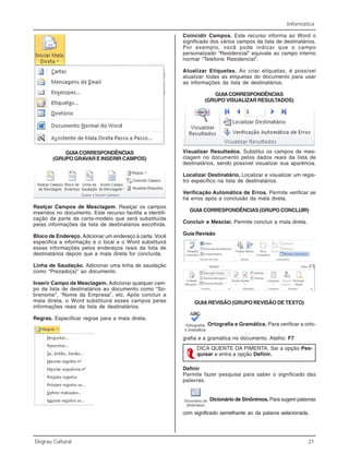 Informática
Degrau Cultural 21
GUIACORRESPONDÊNCIAS
(GRUPO GRAVAR E INSERIR CAMPOS)
Realçar Campos de Mesclagem. Realçar os campos
inseridos no documento. Este recurso facilita a identifi-
cação da parte da carta-modelo que será substituída
pelas informações da lista de destinatários escolhida.
Bloco de Endereço. Adicionar um endereço à carta. Você
especifica a informação e o local e o Word substituirá
essas informações pelos endereços reais da lista de
destinatários depois que a mala direta for concluída.
Linha de Saudação. Adicionar uma linha de saudação
como “Prezado(a)” ao documento.
Inserir Campo de Mesclagem. Adicionar qualquer cam-
po da lista de destinatários ao documento como “So-
brenome”, “Nome da Empresa”, etc. Após concluir a
mala direta, o Word substituirá esses campos pelas
informações reais da lista de destinatários.
Regras. Especificar regras para a mala direta.
Coincidir Campos. Este recurso informa ao Word o
significado dos vários campos da lista de destinatários.
Por exemplo, você pode indicar que o campo
personalizado “Residencial” equivale ao campo interno
normal “Telefone Residencial”.
Atualizar Etiquetas. Ao criar etiquetas, é possível
atualizar todas as etiquetas do documento para usar
as informações da lista de destinatários.
GUIACORRESPONDÊNCIAS
(GRUPO VISUALIZAR RESULTADOS)
Visualizar Resultados. Substitui os campos de mes-
clagem no documento pelos dados reais da lista de
destinatários, sendo possível visualizar sua aparência.
Localizar Destinatário. Localizar e visualizar um regis-
tro específico na lista de destinatários.
Verificação Automática de Erros. Permite verificar se
há erros após a conclusão da mala direta.
GUIA CORRESPONDÊNCIAS (GRUPO CONCLUIR)
Concluir e Mesclar. Permite concluir a mala direta.
Guia Revisão
GUIA REVISÃO (GRUPO REVISÃO DE TEXTO)
Ortografia e Gramática. Para verificar a orto-
grafia e a gramática no documento. Atalho: F7
DICA QUENTE DA PIMENTA: Sai a opção Pes-
quisar e entra a opção Definir.
Definir
Permite fazer pesquisa para saber o significado das
palavras.
Dicionário de Sinônimos. Para sugerir palavras
com significado semelhante ao da palavra selecionada.
 