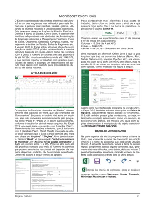 Informática
Degrau Cultural 23
MICROSOFT EXCEL 2013
O Excel é o processador de planilhas eletrônicas da Micro-
soft e um dos programas mais utilizados para este fim.
Com ele, é possível criar planilhas, tabelas, gráficos, utili-
zando os diversos recursos e funcionalidades disponíveis.
Este programa integra as funções de Planilha Eletrônica,
Gráficos e Banco de Dados. Com o Excel, é possível criar
planilhas indispensáveis nas atividades de Administração
de Empresas referentes a Planejamento Financeiro, Fluxo
de Caixa, Orçamento, Estatística, Compras, Custos, Pla-
nejamento e Análise de Vendas, Folha de Pagamento etc.
A versão 2013 do Excel sofreu algumas alterações com
relação à versão 2010, porém, apresentando a mesma
estrutura baseada em guias. Assim como nas versões
2007 e 2010, o número de colunas em cada planilha é
de até 16.384, e o número de linhas é de até 1.048.576,
o que permite importar e trabalhar com grandes quan-
tidades de dados e alcançar um desempenho de cál-
culo mais rápido com suporte para processadores du-
ais ou de vários núcleos.
A TELA DO EXCEL 2013
Os arquivos do Excel são chamados de “Pastas”, diferen-
temente dos arquivos do Word, que são chamados de
“Documentos”. Enquanto o usuário não salva os arqui-
vos, eles são nomeados automaticamente pelo progra-
ma como “Pasta 1”, “Pasta 2”, e assim sucessivamente,
conforme o usuário for abrindo novos arquivos. No Excel
2013, uma pasta inicia, por padrão, com 1 planilha (Plan1),
diferentemente das versões anteriores, que já iniciavam
com 3 planilhas (Plan1, Plan2, Plan3), mas pode-se alte-
rar esse valor para que o Excel já inicie com até 255. Para
isso, clique em “Arquivo” / “Opções”. Uma janela é aber-
ta. No item “Geral”, vá para a opção “Incluir este número
de Planilhas”, em “Ao criar novas pastas de trabalho” e
digite um número entre 1 e 255. Pode-se abrir com até
255 planilhas e depois criar mais. O número de planilhas
que podem ser criadas nas pastas vai depender da me-
mória disponível, portanto, não há um limite especificado.
Dentro do quadro a seguir vemos as opções.
Para acrescentar mais planilhas à sua pasta de
trabalho, basta clicar no botão com o sinal de + que
aparece logo após Plan1 na barra de planilhas, ou
pressionar o atalho Shift+F11.
Vejamos abaixo as especificações para nº de colunas
e nº de linhas em cada planilha:
Colunas – 16.384 (de A até XFD)
Linhas – 1.048.576
Células – até 32.767 caracteres em cada célula.
Uma novidade do Microsoft Office 2013 é que a guia
Arquivo, que traz os comandos básicos (Novo, Abrir,
Salvar, Salvar como, Imprimir, Opções, etc.), era visuali-
zada no Excel 2010 como um menu drop down, mas na
versão 2013, ao clicar em Arquivo, abre-se uma tela
com opções, como mostrado na figura a seguir.
Assim como na interface do programa na versão 2010,
o Excel 2013 também trabalha com guias na Faixa de
Opções, possibilitando rápido acesso às ferramentas.
O Excel também possui guias contextuais, ou seja, re-
lacionada ao objeto selecionado, como por exempo, ao
selecionar um gráfico, ele mostra uma guia com op-
ções direcionadas à manipulação do objeto seleciona-
do(FERRAMENTASDEGRÁFICO).
BARRA DE ACESSO RÁPIDO
Na parte superior da tela do programa temos a barra de
título, que apresenta o nome do documento em edição
(Plan1) e o nome do programa que está sendo utilizado
(Excel). À esquerda desta barra, temos a Barra de acesso
rápido, que permite acessar alguns comandos, que, geral-
mente são mais utilizados, como salvar, desfazer, refazer. É
possível personalizar essa barra, clicando no menu de con-
texto (seta para baixo) à direita dela (o último botão).
Botão do menu de controle, onde é possível
acessar opções como (Restaurar, Mover, Tamanho,
Minimizar, Maximizar e Fechar).
 