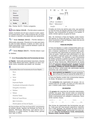 24 Degrau Cultural
Informática
Obs.: Fechar: Alt+F4 – Fecha o programa.
Botão Salvar (Ctrl+B) – Permite salvar a pasta em
edição. A primeira vez em que o arquivo é salvo, apare-
ce a janela Salvar como, onde é possível dar um nome
ao arquivo e escolher uma pasta para seu salvamento.
Botão Desfazer (Ctrl+Z) – Permite desfazer a
última ação executada. Clicando-se na seta para baixo
ao lado do botão desfazer, é aberto um menu com as
ações executadas, onde é possível desfazer a partir de
uma determinada ação.
Botão Refazer (Ctrl+Y) – Permite refazer o que
foi desfeito.
Botão Personalizar Barra de Ferramentas de Aces-
so Rápido - Você pode personalizar essa barra, clicando
neste botão (flecha para baixo). Aparece um menu con-
tendo outros comandos que podem ser incluídos.
No final da Barra de Título do Excel 2013, encontramos
os botões (Ajuda, Opções de Exibição da Faixa de
Opções, Minimizar, Maximizar, que alterna com o
Restaurar, e o botão Fechar). O botão Entrar, permite
fazer login no Office.
O botão em forma de setinha para cima, que aparece
no final da Faixa de Opções permite ocultar a Faixa de
Opções, que compreende os grupos e os botões, fi-
cando visíveis apenas as guias do Excel.
Obs.: Ao minimizar a Faixa de Opções, serão mostra-
dos apenas os nomes das guias. Para que possa visu-
alizar novamente a Faixa de Opções, clique uma vez em
cima de qualquer guia.
FAIXADEOPÇÕES
A Faixa de Opções é a parte correspondida pelos gru-
pos e suas ferramentas e foi criada para ajudar o usu-
ário a localizar rapidamente os comandos nas guias.
Os comandos são organizados em grupos lógicos, reu-
nidos em guias. Cada guia está relacionada a um tipo
de atividade e algumas guias são exibidas somente
quando necessário. Por exemplo, a guia Ferramentas
de Gráfico somente é exibida quando um gráfico é se-
lecionado. No Excel 2013, as guias vem com seus no-
mes em letras maiúsculas, diferentemente da versão
2010, que vinha em caixa alta e baixa. As guias do Excel
2013 são: ARQUIVO, PÁGINAINICIAL, INSERIR, LAYOUT
DAPÁGINA,FÓRMULAS,DADOS,REVISÃOEEXIBIÇÃO.
Como já vimos, outras guias são adicionadas quando
elementos são selecionados.
DICA QUENTE DA PIMENTA: As guias apresenta-
das no Excel 2013 são as mesmas da versão 2010.
A Faixa de Opções contém três componentes básicos:
As Guias, Os grupos e os comandos.
• Os comandos são organizados em grupos. Um co-
mando pode ser um botão, um menu ou uma caixa em
que o usuário pode inserir informações.
OS GRUPOS
• Os grupos são conjuntos de comandos relacionados,
exibidos nas guias. Eles reúnem todos os comandos
que provavelmente serão necessários para um tipo de
tarefa e permanecem em exibição e acessíveis, forne-
cendo auxílios visuais.
São formas de organização das ferramentas nas gui-
as. Cada guia tem seus grupos específicos relaciona-
dos a cada atividade. No exemplo da figura acima te-
mos a guia “Página Inicial” selecionada e os seus gru-
pos são: Área de Transferência, Fonte, Alinhamento,
Número, Estilo, Células, Edição.
 