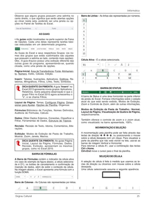 Informática
Degrau Cultural 25
Observe que alguns grupos possuem uma setinha no
canto direito, o que significa que serão abertas opções
ao clicar nesta seta, podendo ser uma janela ou op-
ções no Painel de Tarefas do Excel.
AS GUIAS
• As guias estão localizadas na parte superior da Faixa
de Opções. Cada uma delas representa tarefas bási-
cas executadas em um determinado programa.
As Guias do Excel e seus respectivos Grupos: (os no-
mes dos grupos que estão sublinhados são aqueles
que possuem a setinha ao lado, contendo mais opções).
Obs.: A guia Arquivo possui uma exibição diferente das
outras guias do programa, apresentando-se, quando
clicada, como uma janela de opções.
Página Inicial: Área de Transferência, Fonte,Alinhamen-
to, Número, Estilo, Células, Edição.
Inserir: Tabelas, Ilustrações, Aplicativos, Gráficos, Re-
latórios, Minigráficos, Filtros, Links, Texto, Símbolos.
DICA QUENTE DA PIMENTA:A guia “Inserir” no
Excel 2013 apresenta novos grupos: Aplicativos,
Relatórios. Outra pequena observação é que o
grupo Filtro no Excel 2010 agora acrescentou o
“s”, e se chama Filtros.
Layout da Página: Temas, Configurar Página, Dimen-
sionar para Ajustar, Opções de Planilha, Organizar.
Fórmulas:Biblioteca de Funções, Nomes Definidos,
Auditoria de Fórmulas, Cálculo.
Dados: Obter Dados Externos, Conexões, Classificar e
Filtrar, Ferramentas de Dados, Estrutura de Tópicos.
Revisão: Revisão de Texto, Idioma, Comentários, Alte-
rações.
Exibição: Modos de Exibição de Pasta de Trabalho,
Mostrar, Zoom, Janela, Macros.
DICA QUENTE DA PIMENTA: As guias Página
Inicial, Layout da Página, Fórmulas, Dados,
Revisão, Exibição, apresentam os mesmos
grupos, como no Excel 2010.
BARRADEFÓRMULAS
A Barra de Fórmulas contém o indicador da célula ativa
(no caso do exemplo da figura abaixo, a célula seleciona-
da é D1), os botões de cancelamento e confirmação de
inserção de dados, além de exibir o conteúdo da célula.
Na imagem abaixo, o Excel apresenta uma fórmula com a
função SOMA.
Barra de Colunas - As Colunas são representadas por letras.
Barra de Linhas – As linhas são representadas por números.
Célula Ativa - É a célula selecionada.
BARRADE STATUS
A barra de Status é uma área horizontal na parte inferior
da janela do Excel. Fornece informações sobre o estado
atual do que está sendo exibido, Modos de Exibição,
Zoom e Controle de Zoom, além de outras informações.
Modos de Exibição da Pasta de Trabalho.: Normal,
Layout da Página, Visualização de Quebra de Página,
respectivamente.
Também oferece o controle de zoom e o zoom atual,
como visualizado na barra apresentada, 100%.
MOVIMENTAÇÃOESELEÇÃO
A movimentação pela planilha pode ser feita através das
teclas de direção , ou posicionando o mouse
sobre a célula desejada com um clique. Para visualizar a
parte da planilha que não está visível na tela, usa-se as
barras de rolagem Vertical e Horizontal.
Para retornar a célula A1, usar a combinação das teclas
Ctrl + Home.
Ctrl+End move o cursor para o final da planilha.
SELEÇÃODECÉLULA
A seleção de célula é feita à medida que usamos as te-
clas de direção ou clicamos com mouse sobre a célula
desejada.
Uma célula selecionada assume a seguinte aparência.
 